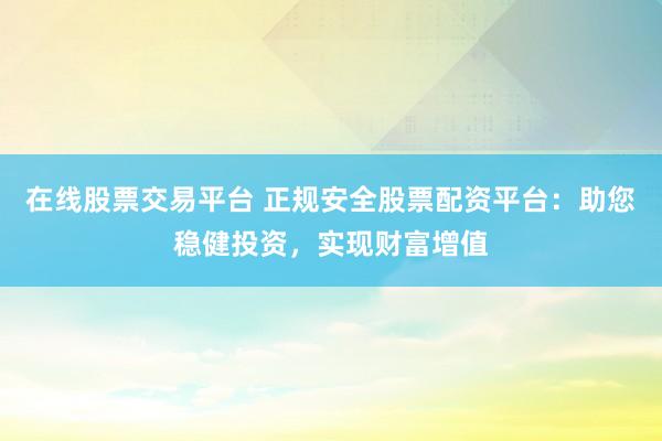 在线股票交易平台 正规安全股票配资平台：助您稳健投资，实现财富增值