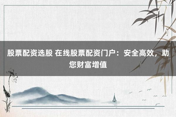 股票配资选股 在线股票配资门户：安全高效，助您财富增值