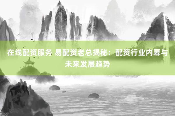 在线配资服务 易配资老总揭秘：配资行业内幕与未来发展趋势