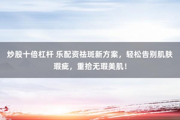 炒股十倍杠杆 乐配资祛斑新方案，轻松告别肌肤瑕疵，重拾无瑕美肌！