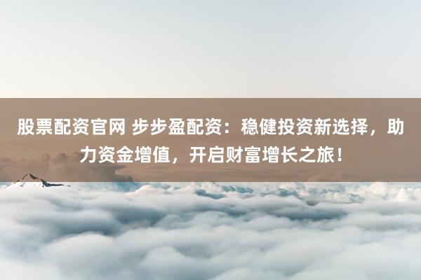 股票配资官网 步步盈配资：稳健投资新选择，助力资金增值，开启财富增长之旅！