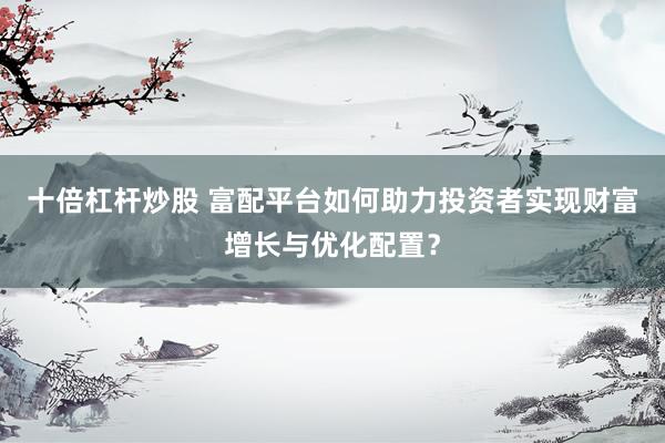 十倍杠杆炒股 富配平台如何助力投资者实现财富增长与优化配置？