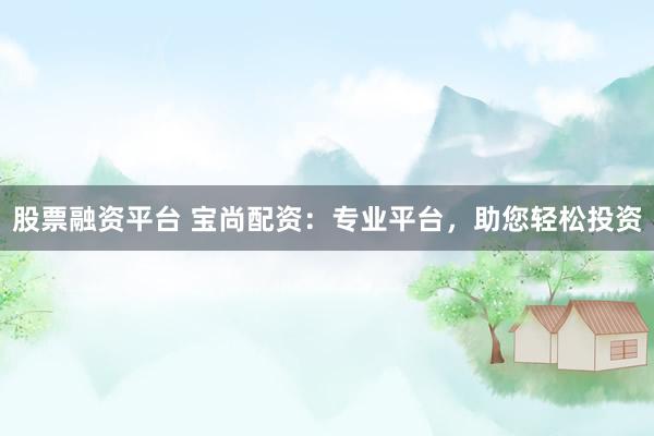 股票融资平台 宝尚配资：专业平台，助您轻松投资