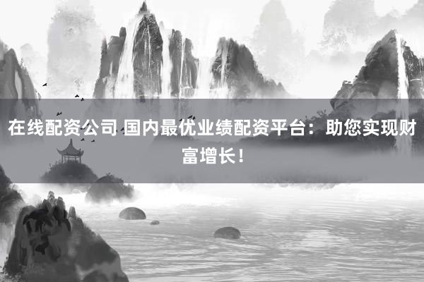 在线配资公司 国内最优业绩配资平台：助您实现财富增长！