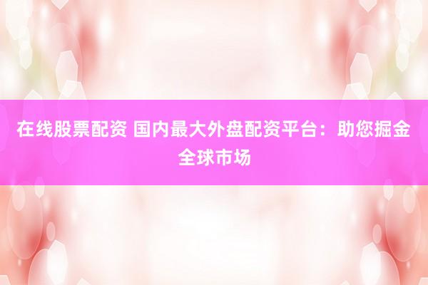 在线股票配资 国内最大外盘配资平台：助您掘金全球市场