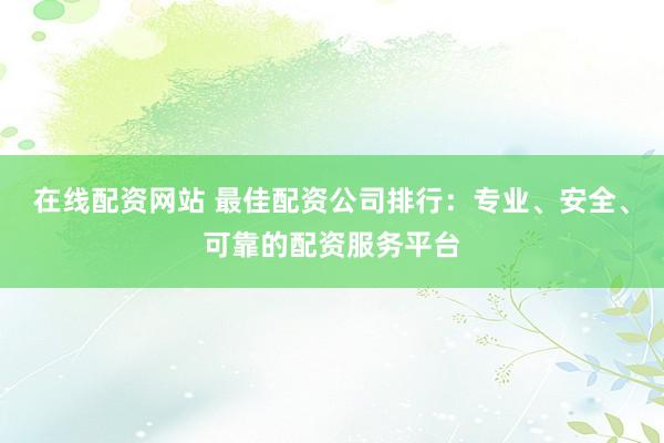 在线配资网站 最佳配资公司排行：专业、安全、可靠的配资服务平台