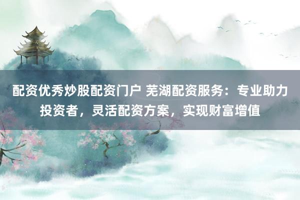 配资优秀炒股配资门户 芜湖配资服务：专业助力投资者，灵活配资方案，实现财富增值