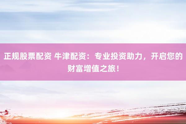 正规股票配资 牛津配资：专业投资助力，开启您的财富增值之旅！