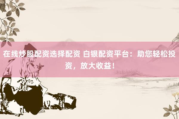 在线炒股配资选择配资 白银配资平台：助您轻松投资，放大收益！