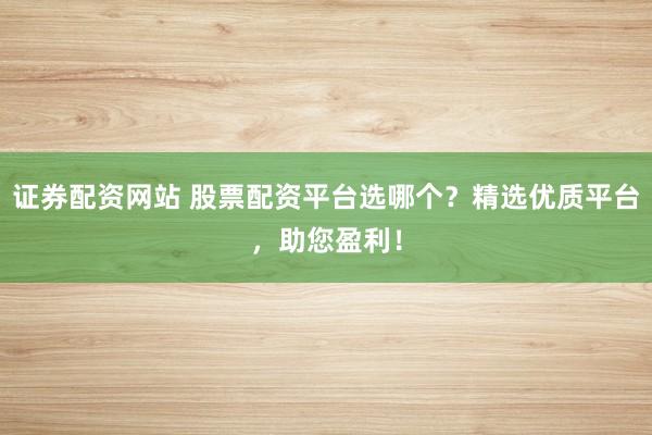证券配资网站 股票配资平台选哪个？精选优质平台，助您盈利！