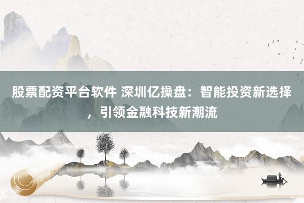 股票配资平台软件 深圳亿操盘：智能投资新选择，引领金融科技新潮流