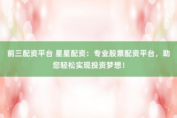 前三配资平台 星星配资:专业股票配资平台,助您轻松实现投资梦想!