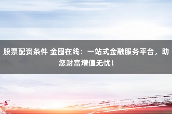 股票配资条件 金囤在线:一站式金融服务平台,助您财富增值无忧!
