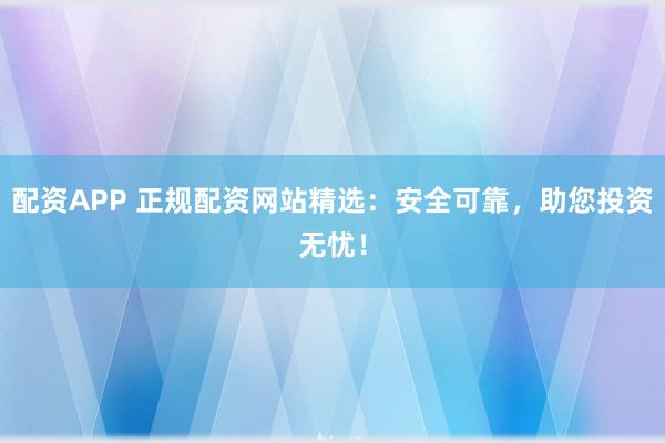 配资APP 正规配资网站精选：安全可靠，助您投资无忧！