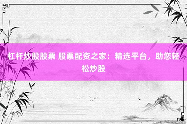 杠杆炒股股票 股票配资之家:精选平台,助您轻松炒股