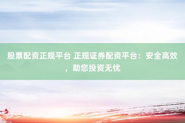 股票配资正规平台 正规证券配资平台：安全高效，助您投资无忧