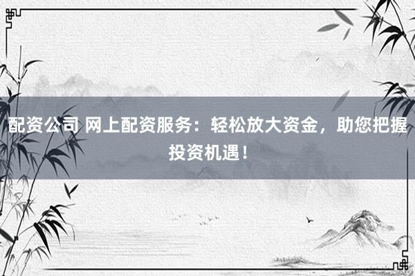 配资公司 网上配资服务：轻松放大资金，助您把握投资机遇！