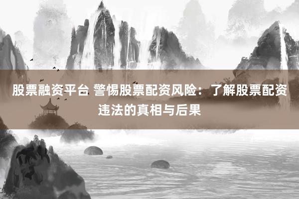 股票融资平台 警惕股票配资风险：了解股票配资违法的真相与后果