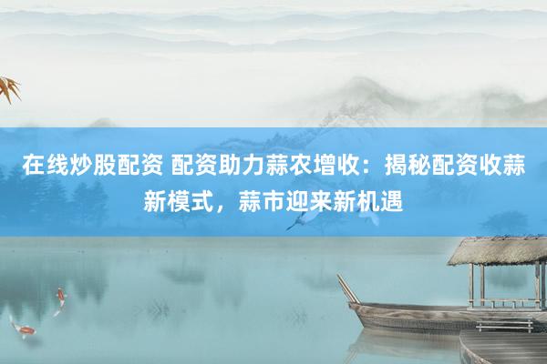 在线炒股配资 配资助力蒜农增收：揭秘配资收蒜新模式，蒜市迎来新机遇