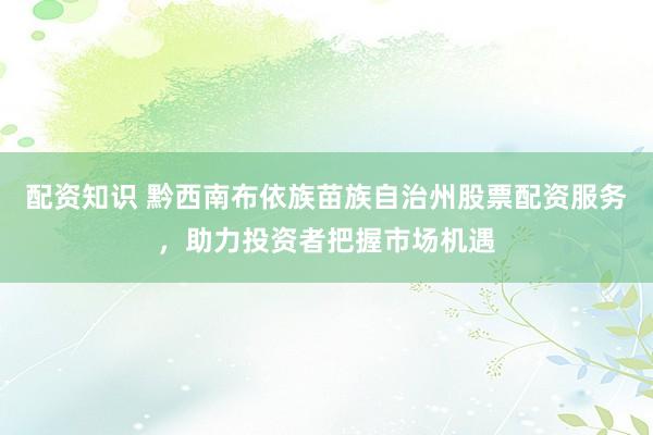 配资知识 黔西南布依族苗族自治州股票配资服务，助力投资者把握市场机遇