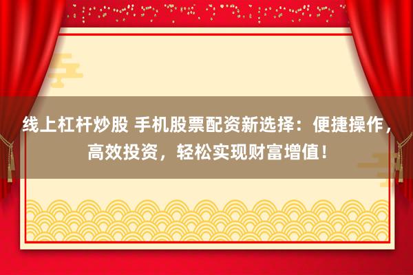 线上杠杆炒股 手机股票配资新选择：便捷操作，高效投资，轻松实现财富增值！