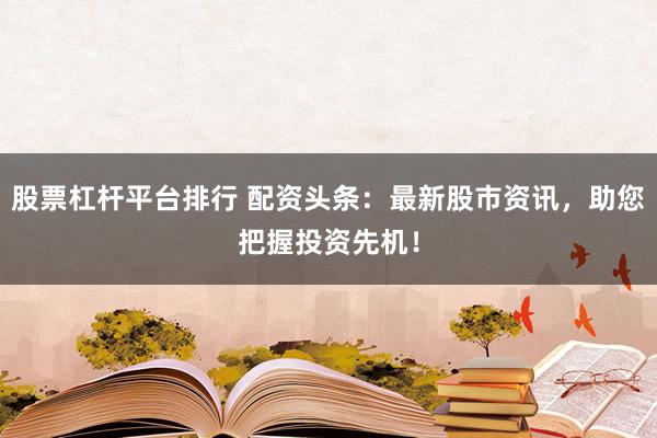 股票杠杆平台排行 配资头条：最新股市资讯，助您把握投资先机！