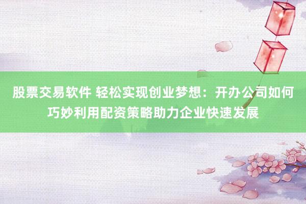 股票交易软件 轻松实现创业梦想:开办公司如何巧妙利用配资策略助力企业快速发展