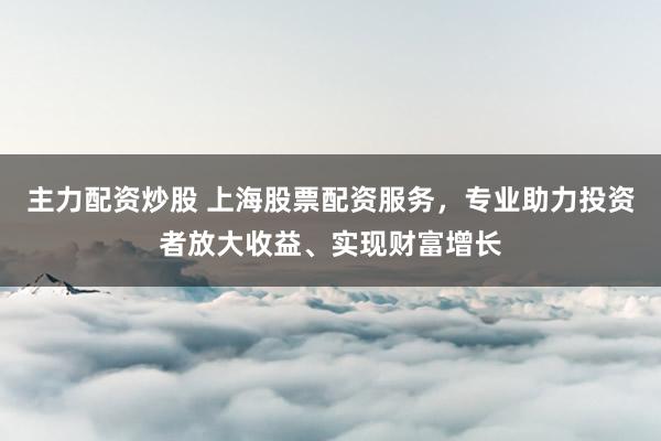 主力配资炒股 上海股票配资服务，专业助力投资者放大收益、实现财富增长