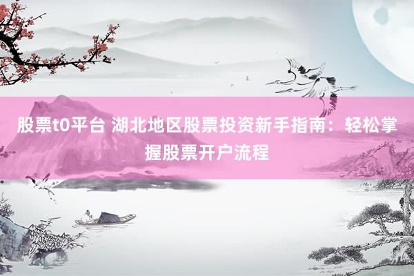 股票t0平台 湖北地区股票投资新手指南：轻松掌握股票开户流程