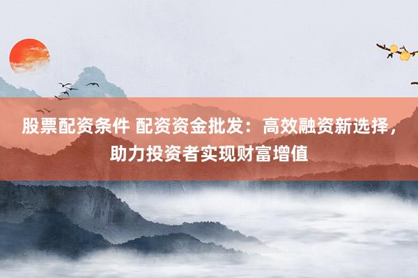股票配资条件 配资资金批发:高效融资新选择,助力投资者实现财富增值