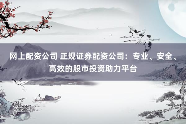 网上配资公司 正规证券配资公司：专业、安全、高效的股市投资助力平台