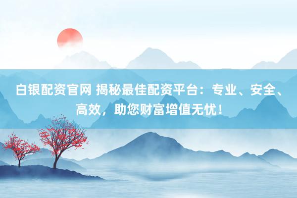 白银配资官网 揭秘最佳配资平台:专业、安全、高效,助您财富增值无忧!