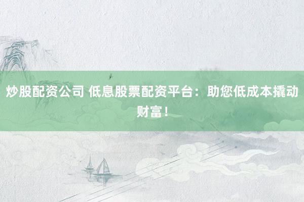 炒股配资公司 低息股票配资平台：助您低成本撬动财富！