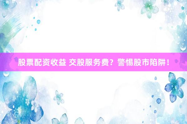 股票配资收益 交股服务费？警惕股市陷阱！