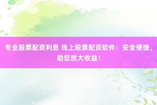 专业股票配资利息 线上股票配资软件：安全便捷，助您放大收益！