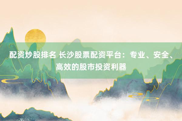 配资炒股排名 长沙股票配资平台：专业、安全、高效的股市投资利器