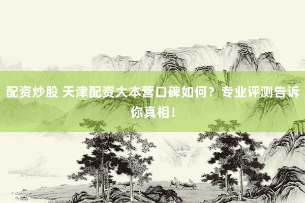 配资炒股 天津配资大本营口碑如何？专业评测告诉你真相！