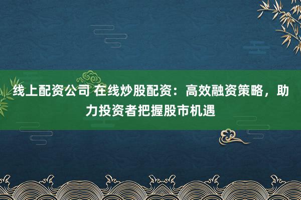 线上配资公司 在线炒股配资:高效融资策略,助力投资者把握股市机遇