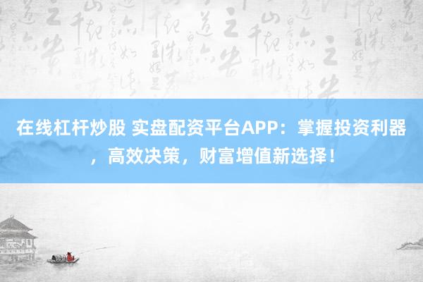 在线杠杆炒股 实盘配资平台APP：掌握投资利器，高效决策，财富增值新选择！