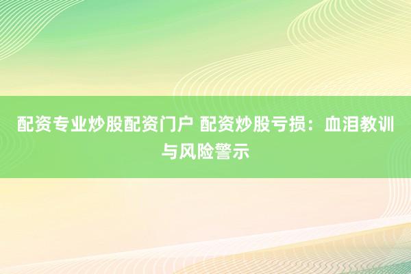 配资专业炒股配资门户 配资炒股亏损：血泪教训与风险警示