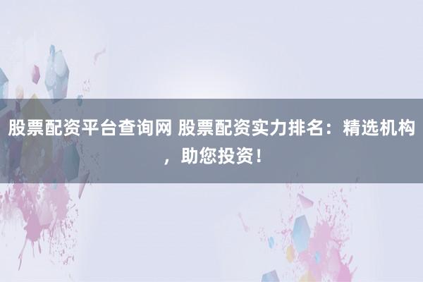 股票配资平台查询网 股票配资实力排名：精选机构，助您投资！