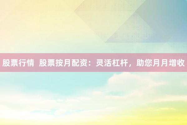 股票行情  股票按月配资：灵活杠杆，助您月月增收