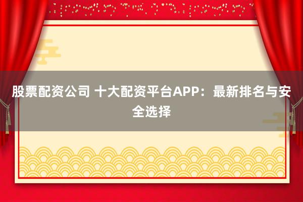 股票配资公司 十大配资平台APP：最新排名与安全选择