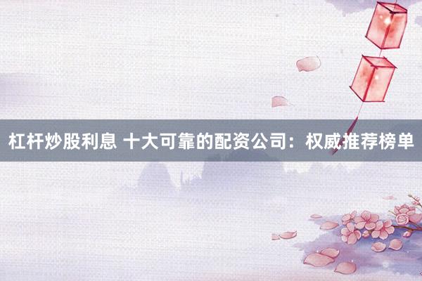 杠杆炒股利息 十大可靠的配资公司：权威推荐榜单