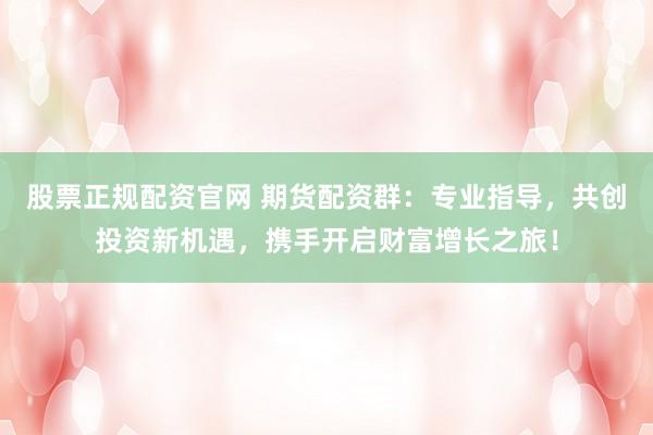 股票正规配资官网 期货配资群:专业指导,共创投资新机遇,携手开启财富增长之旅!