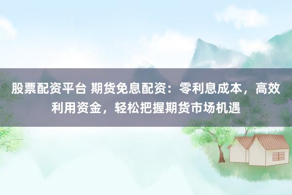 股票配资平台 期货免息配资：零利息成本，高效利用资金，轻松把握期货市场机遇