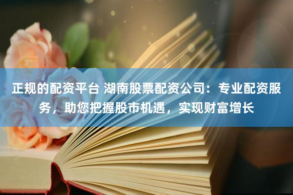 正规的配资平台 湖南股票配资公司：专业配资服务，助您把握股市机遇，实现财富增长