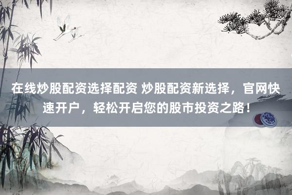 在线炒股配资选择配资 炒股配资新选择，官网快速开户，轻松开启您的股市投资之路！