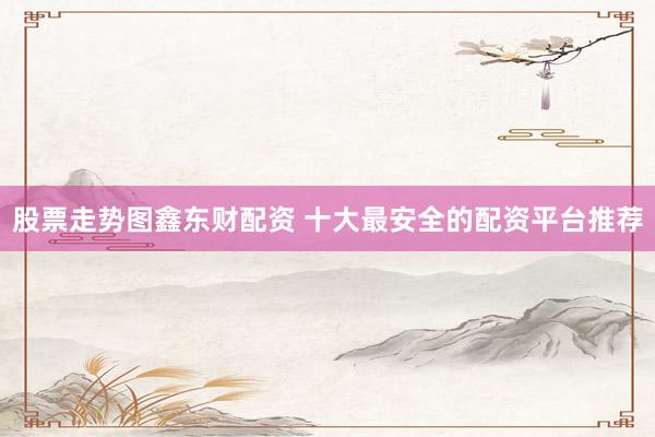 股票走势图鑫东财配资 十大最安全的配资平台推荐